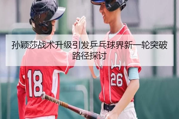 孙颖莎战术升级引发乒乓球界新一轮突破路径探讨